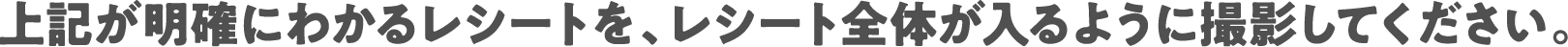 上記が明確にわかるレシートを、レシート全体が入るように撮影してください。