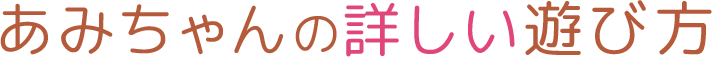 あみちゃんの詳しい遊び方