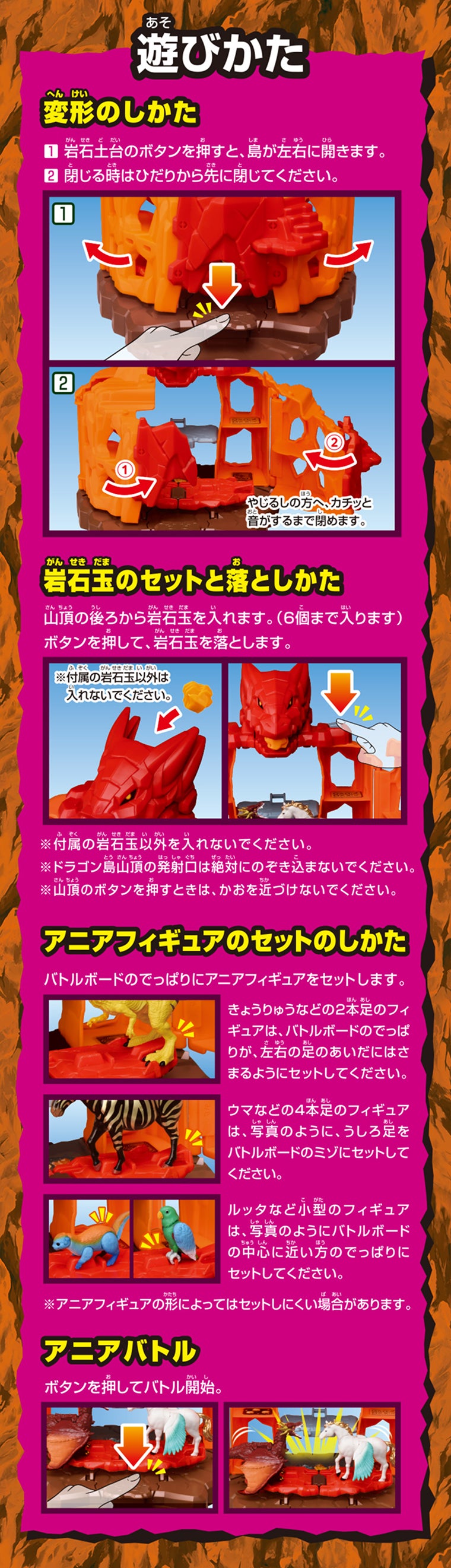 遊びかた　【変形のしかた】①岩石土台のボタンを押すと、島が左右に開きます。②閉じる時はひだりから先に閉じてください。【岩石宝のセットと落としかた】山頂の後ろから岩石玉を入れます。（6個まで入ります）ボタンを押して、岩石玉を落とします。※付属の岩石宝以外を入れないでください。※ドラゴン島山頂の発射口は絶対にのぞき込まないでください。※山頂のボタンを押すときは、かおを近づけないでください。【アニアフィギュアのセットのしかた】バトルボードのでっぱりにアニアフィギュアをセットします。きょうりゅうなどの2本足のフィギュアは、バトルボードのでっぱりが、左右の足のあいだにはさまるようにセットしてください。ウマなどの4本足のフィギュアは、写真のように、うしろ足をバトルボードのミゾにセットしてください。ルッタなど小型のフィギュアは、写真のようにバトルボードの中心に近い方のでっぱりにセットしてください。※アニアフィギュアの形によってはセットしにくい場合があります。【アニアバトル】ボタンを押してバトル開始。