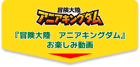『冒険大陸 アニアキングダム』お楽しみ動画