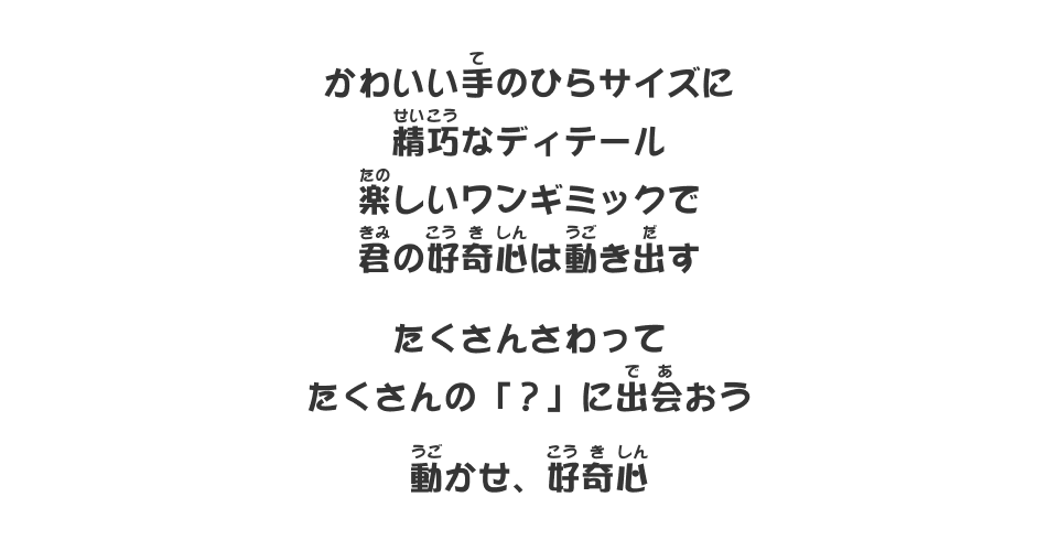 かわいい手のひらサイズに精巧なディテール楽しいワンギミックで君の好奇心は動き出す たくさんさわってたくさんの「？」に出会おう 動かせ、好奇心