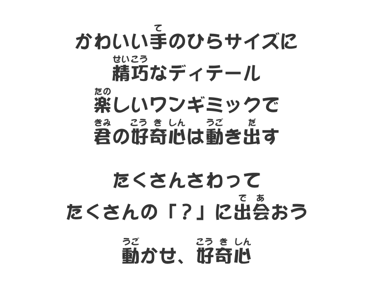 かわいい手のひらサイズに精巧なディテール楽しいワンギミックで君の好奇心は動き出す たくさんさわってたくさんの「？」に出会おう 動かせ、好奇心