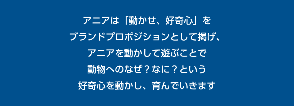 アニアは「動かせ、好奇心」をブランドプロポジションとして掲げ、アニアを動かして遊ぶことで動物へのなぜ？なに？という好奇心を動かし、育んでいきます