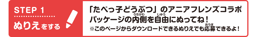 STEP1 ぬりえをする 「たべっ子どうぶつ」のアニアフレンズコラボパッケージの内側を自由にぬってね!※このページからダウンロードできるぬりえでも応募できるよ!
