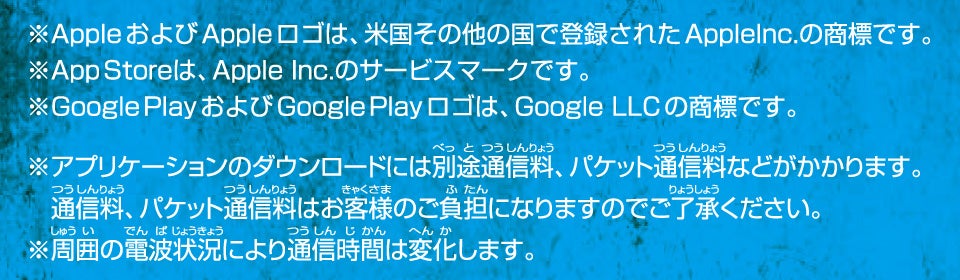 ※AppleおよびApple ロゴは、米国その他の国で登録されたApplelnc.の商標です。※App Storeは、Apple Inc.のサービスマークです。※Google PlayおよびGoogle Playロゴは、Google LLCの商標です。※アプリケーションのダウンロードには別途通信料、パケット通信料などがかかります。通信料、パケット通信料はお客様のご負担になりますのでご了承ください。※周囲の電波状況により通信時間は変化します。