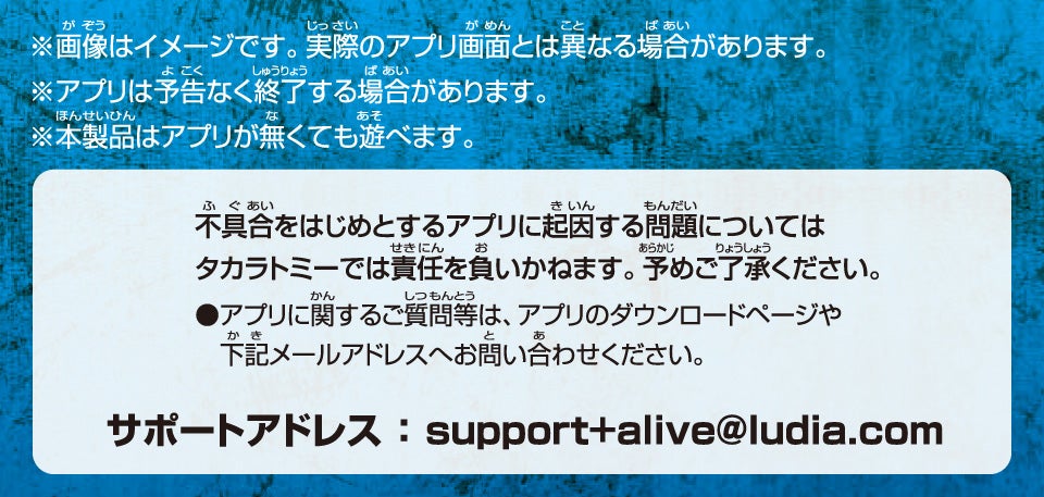 ※画像はイメージです。実際のアプリ画面とは異なる場合があります。※アプリは予告なく終了する場合があります。※本製品はアプリが無くても遊べます。不具合をはじめとするアプリに起因する問題についてはタカラトミーでは責任を負いかねます。予めご了承ください。●アプリに関するご質問等は、アプリのダウンロードページや下記メールアドレスへお問い合わせください。サポートアドレス:support+alive@ludia.com