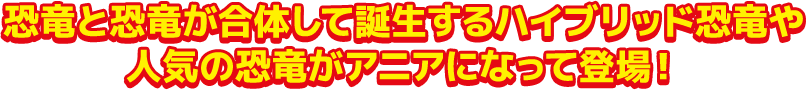 恐竜と恐竜が合体して誕生するハイブリッド恐竜や人気の恐竜がアニアになって登場!