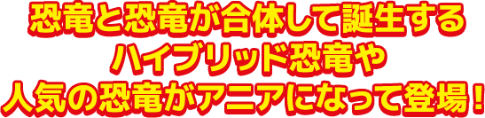 恐竜と恐竜が合体して誕生するハイブリッド恐竜や人気の恐竜がアニアになって登場!