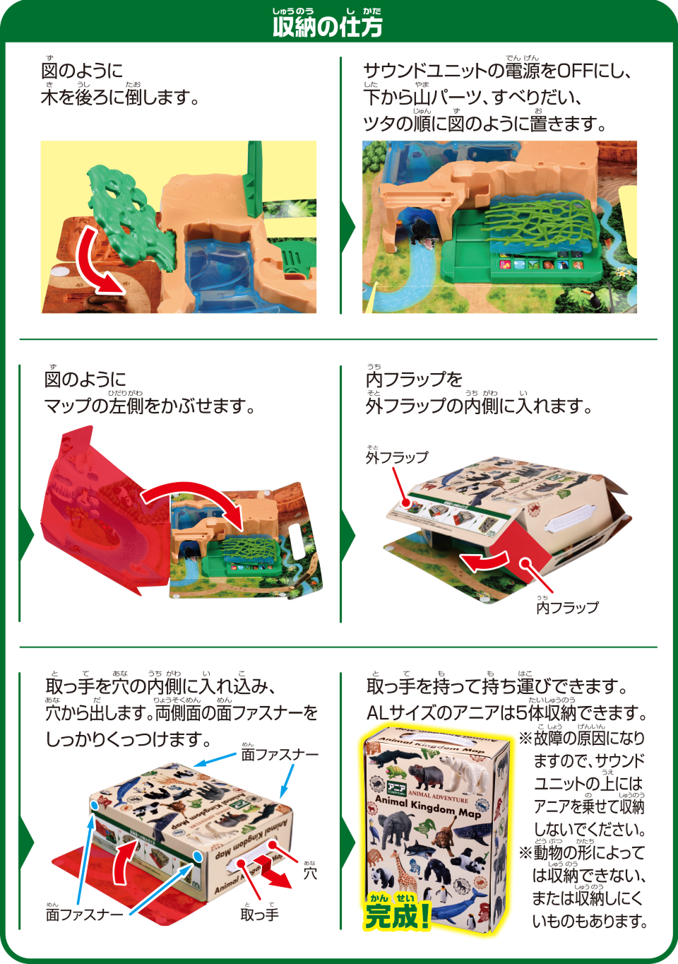 収納の仕方　図のように木を後ろに倒します。　サウンドユニットの電源をOFFにし、下から山パーツ、すべりだい、ツタの順に図のように置きます。　図のようにマップの左側をかぶせます。　内フラップを外フラップの内側に入れます。　取っ手を穴の内側に入れ込み、穴から出します。両側面の面ファスナーをしっかりくっつけます。　取っ手を持って持ち運びできます。ALサイズのアニアは5体収納できます。※故障の原因になりますので、サウンドユニットの上にはアニアを乗せて収納しないでください。※動物の形によっては収納できない、または収納しにくいものもあります。