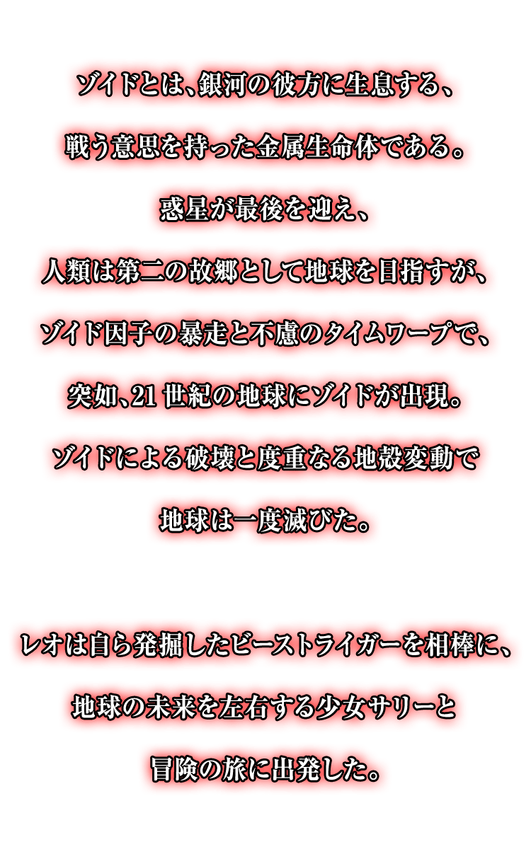 ゾイドとは、銀河の彼方に生息する、戦う意思を持った金属生命体である。惑星が最後を迎え、人類は第二の故郷として地球を目指すが、ゾイド因子の暴走と不慮のタイムワープで、突如、21世紀の地球にゾイドが出現。ゾイドによる破壊と度重なる地殻変動で地球は一度滅びた。レオは自ら発掘したビーストライガーを相棒に、地球の未来を左右する少女サリーと冒険の旅に出発した。