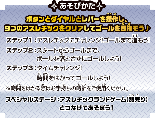 あそびかた ボタンとダイヤルとレバーを操作し、9つのアスレチックをクリアしてゴールを目指そう♪ ステップ1：アスレチックにチャレンジ！ゴールまで進もう！ ステップ2：スタートからゴールまで、ボールを落とさずにゴールしよう！ ステップ3：タイムチャレンジ！時間をはかってゴールしよう！※時間をはかる際はお手持ちの時計をご使用ください。スペシャルステージ：アスレチックランドゲーム（別売り）とつなげてあそぼう！
