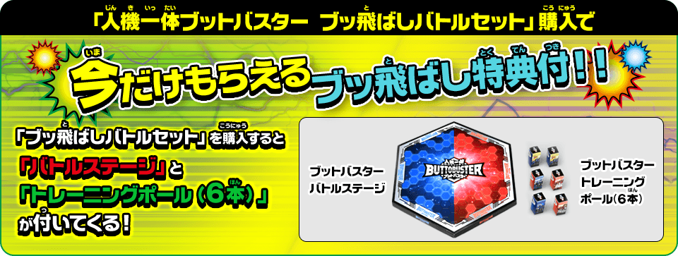 「人機一体ブットバスターブッ飛ばしバトルセット」購入で今だけもらえるブッ飛ばし特典付！！「ブッ飛ばしバトルセット」を購入すると「バトルステージ」と「トレーニングポール（６本）」が付いてくる！