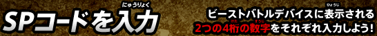 SPコードを入力 ビーストバトルデバイスに表示される2つの4桁の数字をそれぞれ入力しよう！