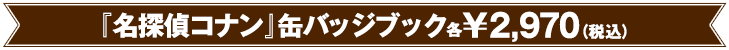 『名探偵コナン 』缶バッジブック各 ￥2,970（税込）