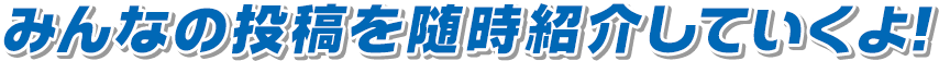 みんなの投稿を随時紹介していくよ！おたのしみに！