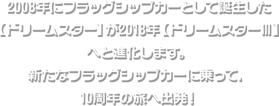 2008年にフラッグシップカーとして誕生した【ドリームスター】が2018年【ドリームスターⅢ】へと進化します。新たなフラッグシップカーに乗って、10周年の旅へ出発！