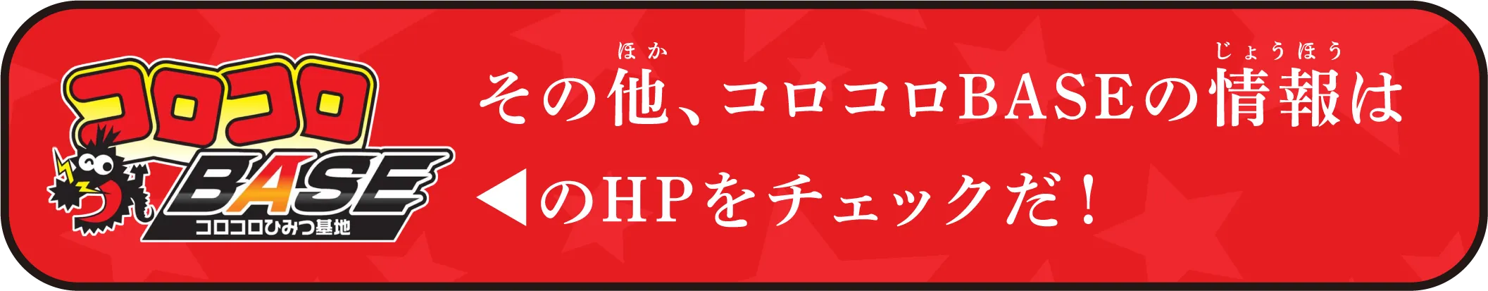 その他、コロコロBASEの情報はコロコロBASEのHPをチェックだ！