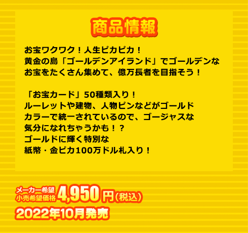 お宝ワクワク！人生ピカピカ！黄金の島「ゴールデンアイランド」でゴールデンなお宝をたくさん集めて、億万長者を目指そう！「お宝カード」50種類入り！ルーレットや建物、人物ピンなどがゴールドカラーで統一されているので、ゴージャスな気分になれちゃうかも！？ゴールドに輝く特別な紙幣・金ピカ100万ドル札入り！
２～４人用。 4,950円(税込) 2022年10月発売