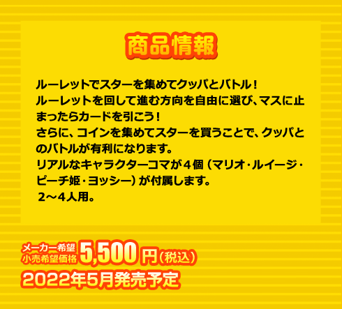ルーレットでスターを集めてクッパとバトル！ルーレットを回して進む方向を自由に選び、マスに止まったらカードを引こう！さらに、コインを集めてスターを買うことで、クッパとのバトルが有利になります。リアルなキャラクターコマが４個（マリオ・ルイージ・ピーチ姫・ヨッシー）が付属します。２～４人用。 5,500円(税込) 2022年5月発売予定