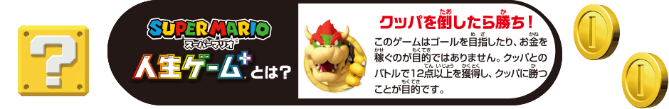 スーパーマリオ人生ゲーム+とは？　このゲームはゴールを目指したり、お金を稼ぐのが目的ではありません。クッパとのバトルで12点以上を獲得し、クッパに勝つことが目的です。