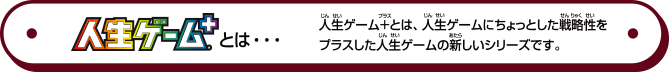 人生ゲーム+とは...　人生ゲーム+とは、人生ゲームにちょっとした戦略性をプラスした人生ゲームの新しいシリーズです。