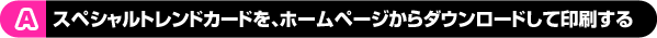 A スペシャルトレンドカードを、ホームページからダウンロードして印刷する