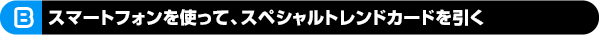 B スマートフォンを使って、スペシャルトレンドカードを引く