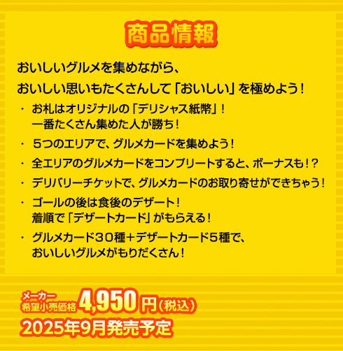 おいしいグルメを集めながら、
おいしい思いもたくさんして「おいしい」を極めよう！
・ お札はオリジナルの「デリシャス紙幣」！一番たくさん集めた人が勝ち！
・ ５つのエリアで、グルメカードを集めよう！
・ 全エリアのグルメカードをコンプリートすると、ボーナスも！？
・ デリバリーチケットで、グルメカードのお取り寄せができちゃう！
・ ゴールの後は食後のデザート！着順で「デザートカード」がもらえる！
・ グルメカード３０種＋デザートカード５種で、おいしいグルメがもりだくさん！　4,950円(税込) 2025年9月発売