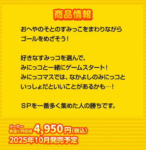 おへやのそとのすみっこをまわりながら
ゴールをめざそう！

好きなすみっコを選んで、
みにっコと一緒にゲームスタート！
みにっコマスでは、なかよしのみにっコと
いっしょだといいことがあるかも…！

ＳＰを一番多く集めた人の勝ちです。
4,950円(税込) 2025年10月発売