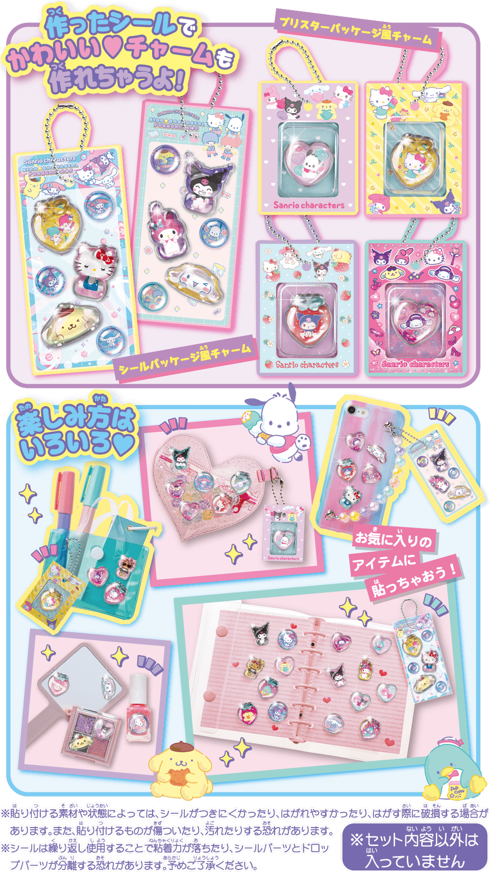 作ったシールでかわいい♡チャームも作れちゃうよ！ 楽しみ方はいろいろ♡ ※貼り付ける素材や状態によっては、シールがつきにくかったり、はがれやすかったり、はがす際に破損する場合があります。また、貼り付けるものが傷ついたり、汚れたりする恐れがあります。 ※シールは繰り返し使用することで粘着力が落ちたり、シールパーツとドロップパーツが分離する恐れがあります。予めご了承ください。 ※セット内容以外は入っていません