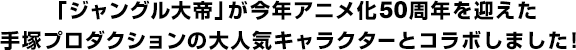 「ジャングル大帝」が今年アニメ化50周年を迎えた手塚プロダクションの大人気キャラクターとコラボしました！