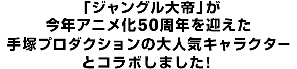 「ジャングル大帝」が今年アニメ化50周年を迎えた手塚プロダクションの大人気キャラクターとコラボしました！
