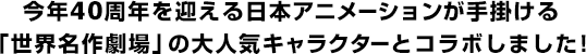 今年40周年を迎える日本アニメーションが手掛ける「世界名作劇場」の大人気キャラクターとコラボしました！