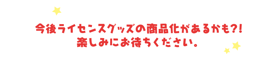 今後ライセンスグッズの商品化があるかも？！楽しみにお待ちください。