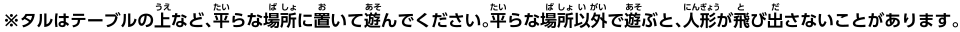 ※タルはテーブルの上など、平らな場所に置いて遊んでください。平らな場所以外で遊ぶと、人形が飛び出さないことがあります。