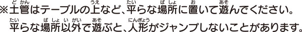 土管はテーブルの上など、平らな場所に置いて遊んでください。平らな場所以外で遊ぶと、人形がジャンプしないことがあります。