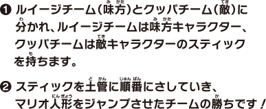 1 ルイージチーム（味方）とクッパチーム（敵）に分かれ、ルイージチームは味方キャラクター、クッパチームは敵キャラクターのスティックを持ちます。2 スティックを土管に順番にさしていき、マリオ人形をジャンプさせたチームの勝ちです！