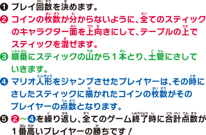 1 プレイ回数を決めます。2 コインの枚数が分からないように、全てのスティックのキャラクター面を上向きにして、テーブルの上でスティックを混ぜます。3 順番にスティックの山から1本とり、土管にさしていきます。4 マリオ人形をジャンプさせたプレイヤーは、その時にさしたスティックに描かれたコインの枚数がそのプレイヤーの点数となります。5 2〜4を繰り返し、全てのゲーム終了時に合計点数が1番高いプレイヤーの勝ちです！