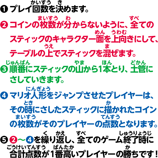 1 プレイ回数を決めます。2 コインの枚数が分からないように、全てのスティックのキャラクター面を上向きにして、テーブルの上でスティックを混ぜます。3 順番にスティックの山から1本とり、土管にさしていきます。4 マリオ人形をジャンプさせたプレイヤーは、その時にさしたスティックに描かれたコインの枚数がそのプレイヤーの点数となります。5 2〜4を繰り返し、全てのゲーム終了時に合計点数が1番高いプレイヤーの勝ちです！