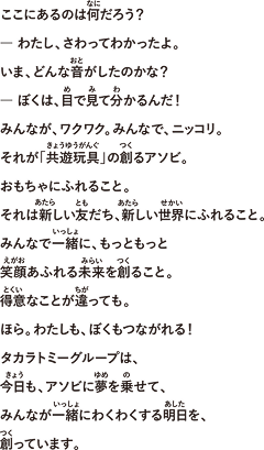 ここにあるのは何だろう？― わたし、さわってわかったよ。いま、どんな音がしたのかな？― ぼくは、目で見て分かるんだ！みんなが、ワクワク。みんなで、ニッコリ。それが「共遊玩具」の創るアソビ。おもちゃにふれること。それは新しい友だち、新しい世界にふれること。みんなで一緒に、もっともっと笑顔あふれる未来を創ること。得意なことが違っても。ほら。わたしも、ぼくもつながれる！タカラトミーグループは、今日も、アソビに夢を乗せて、みんなが一緒にわくわくする明日を、創っています。