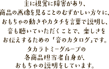 主に視覚に障害があり、商品の画像を見ることのむずかしい方々に、おもちゃの動きやカタチを言葉で説明し、音も聴いていただくことで、楽しさをお伝えするための「音のカタログ」です。タカラトミーグループの各商品担当者自身が、おもちゃの説明をしています。