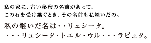 私の家に、古い秘密の名前があって、この石を受け継ぐとき、その名前も私継いだの。私の継いだ名は・・リュシータ。・・・リュシータ・トエル・ウル・・・ラピュタ。