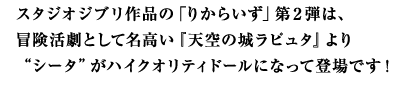 スタジオジブリ作品の「りからいず」第２弾は、冒険活劇として名高い『天空の城ラピュタ』より“シータ”がハイクオリティドールになって登場です！