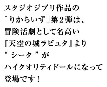 スタジオジブリ作品の「りからいず」第２弾は、冒険活劇として名高い『天空の城ラピュタ』より“シータ”がハイクオリティドールになって登場です！