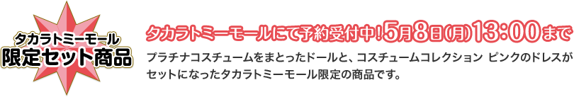 タカラトミーモール 限定セット商品 タカラトミーモールにて予約受付中！5月8日（月）13：00まで プラチナコスチュームをまとったドールと、コスチュームコレクション ピンクのドレスがセットになったタカラトミーモール限定の商品です。