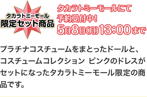 タカラトミーモール 限定セット商品 タカラトミーモールにて予約受付中！5月8日（月）13：00まで プラチナコスチュームをまとったドールと、コスチュームコレクション ピンクのドレスがセットになったタカラトミーモール限定の商品です。