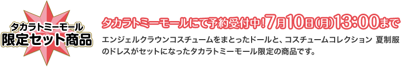 タカラトミーモール 限定セット商品 タカラトミーモールにて予約受付中！7月10日（月）13：00まで エンジェルクラウンコスチュームをまとったドールと、コスチュームコレクション 夏制服のドレスがセットになったタカラトミーモール限定の商品です。