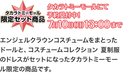 タカラトミーモール 限定セット商品 タカラトミーモールにて予約受付中！7月10日（月）13：00まで エンジェルクラウンコスチュームをまとったドールと、コスチュームコレクション 夏制服のドレスがセットになったタカラトミーモール限定の商品です。