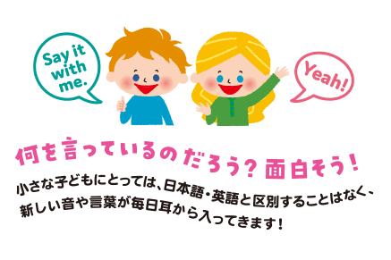 Say it with me. Yeah! 何を言っているのだろう？面白そう！小さな子どもにとっては、日本語・英語と区別することなく、新しい音や言葉が毎日耳から入ってきます！