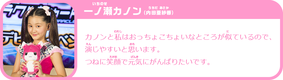 一ノ瀬カノン（内田亜紗香）　カノンと私はおっちょこちょいなところが似ているので、演じやすいと思います。 つねに笑顔で元気にがんばりたいです。
